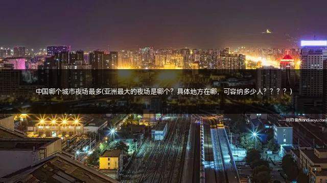 中国哪个城市夜场最多(亚洲最大的夜场是哪个？具体地方在哪，可容纳多少人？？？？)