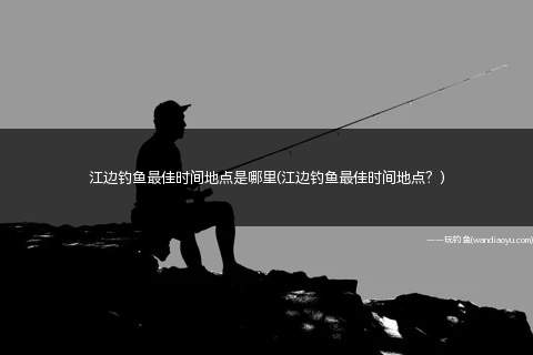 江边钓鱼最佳时间地点是哪里(江边钓鱼最佳时间地点？)