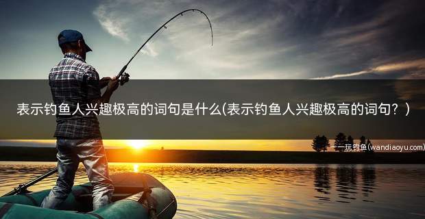 表示钓鱼人兴趣极高的词句是什么(表示钓鱼人兴趣极高的词句？)