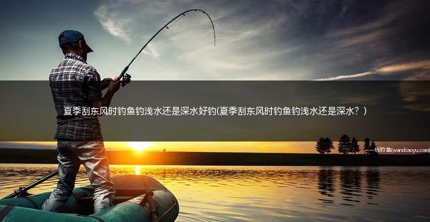 夏季刮东风时钓鱼钓浅水还是深水好钓(夏季刮东风时钓鱼钓浅水还是深水？)