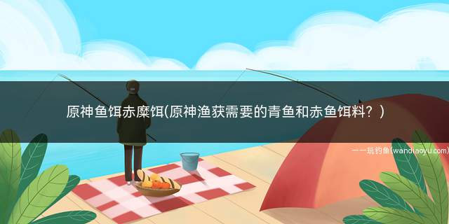 原神鱼饵赤糜饵(原神渔获需要的青鱼和赤鱼饵料？)
