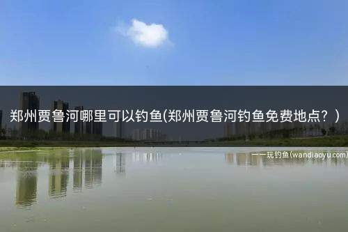 郑州贾鲁河哪里可以钓鱼(郑州贾鲁河钓鱼免费地点？)
