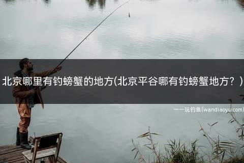 北京哪里有钓螃蟹的地方(北京平谷哪有钓螃蟹地方？)